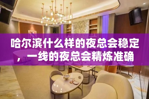 哈尔滨什么样的夜总会稳定，一线的夜总会精炼准确