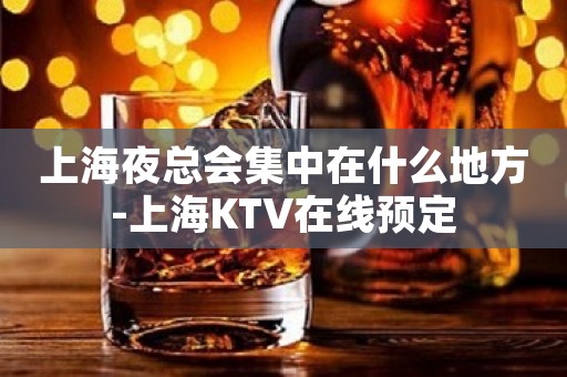 上海夜总会集中在什么地方-上海KTV在线预定