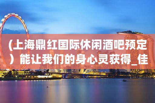 (上海鼎红国际休闲酒吧预定）能让我们的身心灵获得_佳的舒展