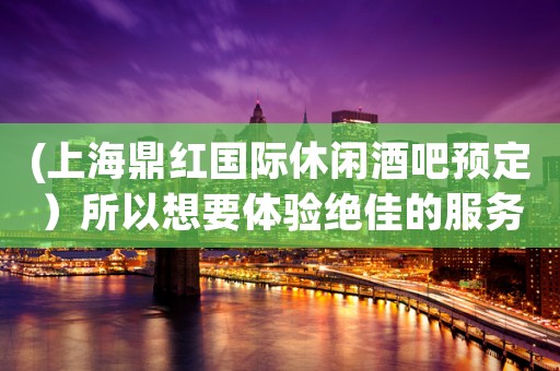 (上海鼎红国际休闲酒吧预定）所以想要体验绝佳的服务就来和乐坊酒吧吧