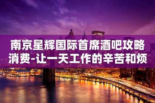 南京星辉国际首席酒吧攻略消费-让一天工作的辛苦和烦恼都能抛之脑后