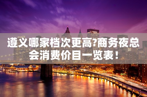 遵义哪家档次更高?商务夜总会消费价目一览表！