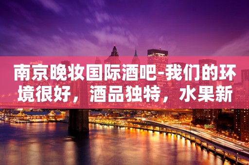 南京晚妆国际酒吧-我们的环境很好，酒品独特，水果新鲜