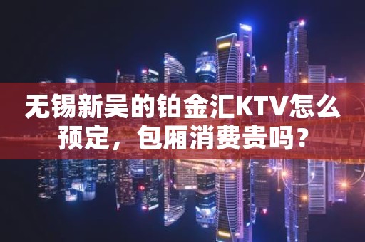 无锡新吴的铂金汇KTV怎么预定，包厢消费贵吗？
