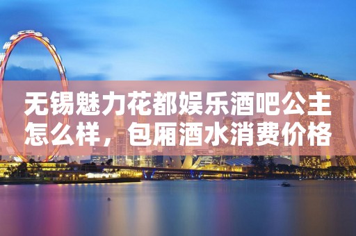 无锡魅力花都娱乐酒吧公主怎么样，包厢酒水消费价格表。