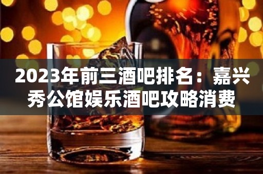 2023年前三酒吧排名：嘉兴秀公馆娱乐酒吧攻略消费