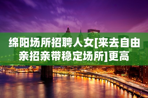 绵阳场所招聘人女[来去自由亲招亲带稳定场所]更高
