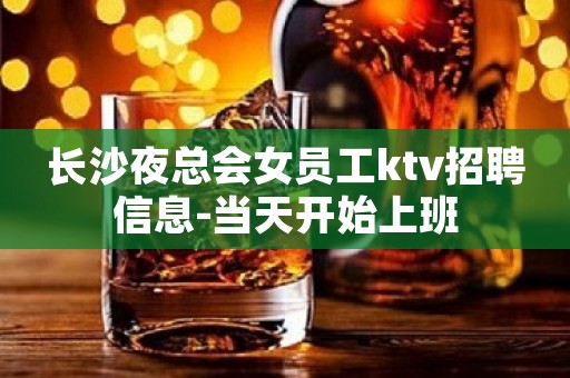 长沙夜总会女员工ktv招聘信息-当天开始上班