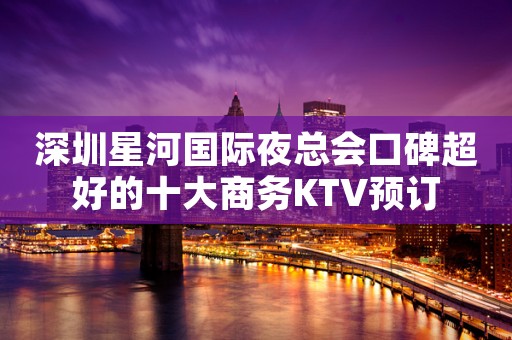 深圳星河国际夜总会口碑超好的十大商务KTV预订