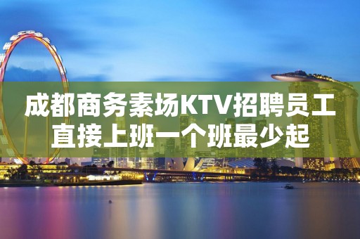 成都商务素场KTV招聘员工直接上班一个班最少起