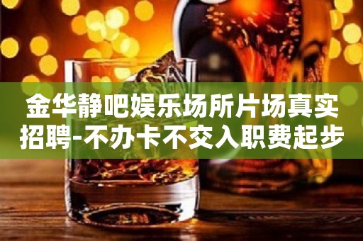金华静吧娱乐场所片场真实招聘-不办卡不交入职费起步