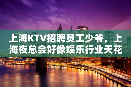 上海KTV招聘员工少爷，上海夜总会好像娱乐行业天花板
