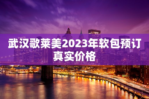武汉歌莱美2023年软包预订真实价格