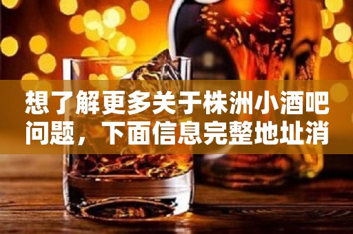 想了解更多关于株洲小酒吧问题，下面信息完整地址消费-等情况-