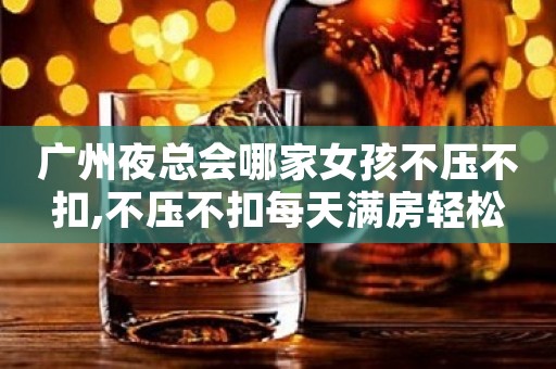 广州夜总会哪家女孩不压不扣,不压不扣每天满房轻松