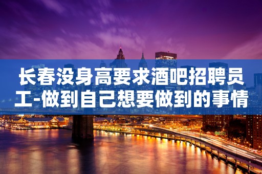 长春没身高要求酒吧招聘员工-做到自己想要做到的事情