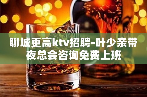 聊城更高ktv招聘-叶少亲带夜总会咨询免费上班