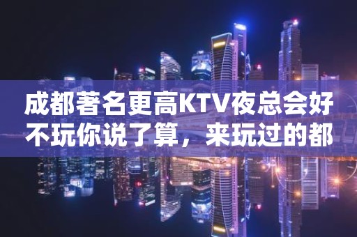 成都著名更高KTV夜总会好不玩你说了算，来玩过的都还想来