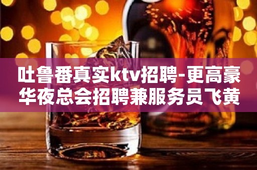 吐鲁番真实ktv招聘-更高豪华夜总会招聘兼服务员飞黄腾达-买车买房