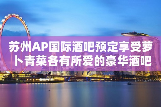 苏州AP国际酒吧预定享受萝卜青菜各有所爱的豪华酒吧 苏州AP国际酒吧预定享受萝卜青菜各有所爱的豪华酒吧
