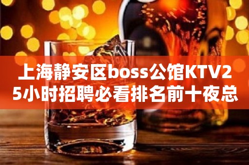 上海静安区boss公馆KTV25小时招聘必看排名前十夜总会