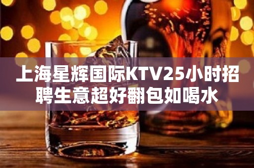 上海星辉国际KTV25小时招聘生意超好翻包如喝水
