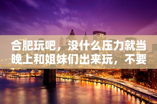 合肥玩吧，没什么压力就当晚上和姐妹们出来玩，不要有压力
