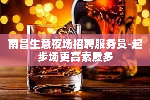 南昌生意夜场招聘服务员-起步场更高素质多