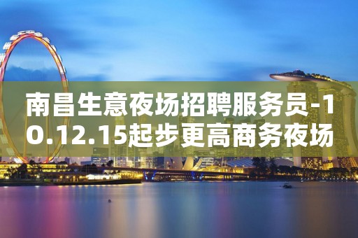 南昌生意夜场招聘服务员-1O.12.15起步更高商务夜场招聘