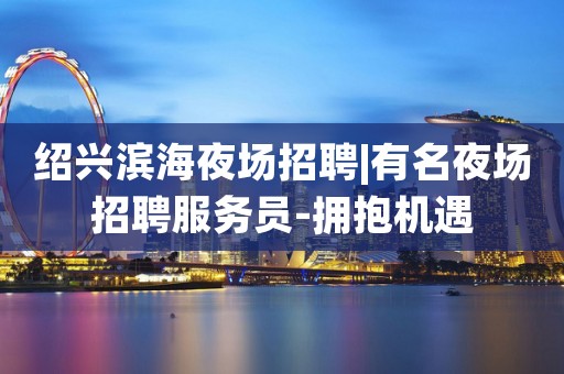 绍兴滨海夜场招聘|有名夜场招聘服务员-拥抱机遇
