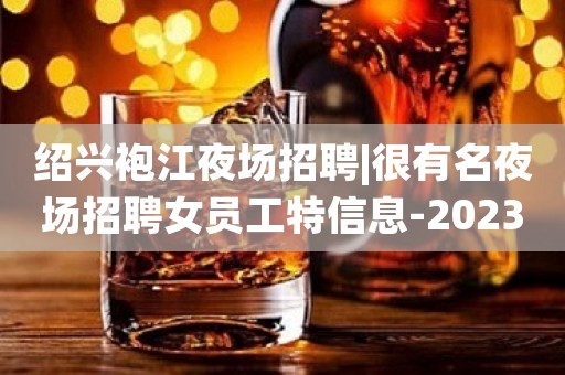 绍兴袍江夜场招聘|很有名夜场招聘女员工特信息-2023