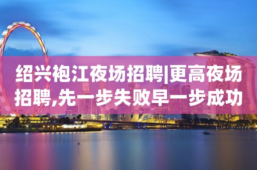 绍兴袍江夜场招聘|更高夜场招聘,先一步失败早一步成功
