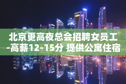 北京更高夜总会招聘女员工-高薪12-15分 提供公寓住宿