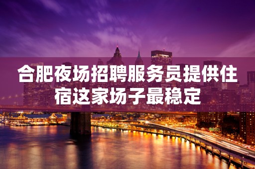 合肥夜场招聘服务员提供住宿这家场子最稳定