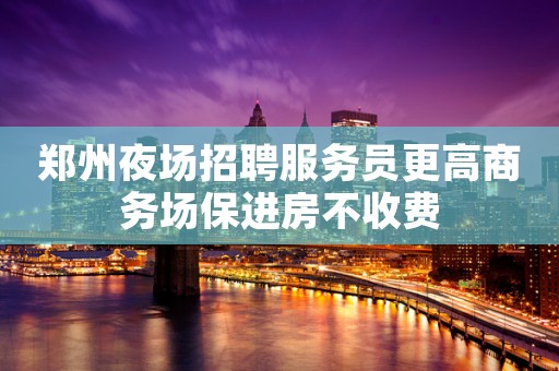 郑州夜场招聘服务员更高商务场保进房不收费