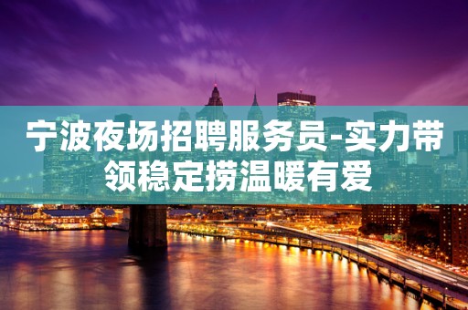 宁波夜场招聘服务员-实力带 领稳定捞温暖有爱
