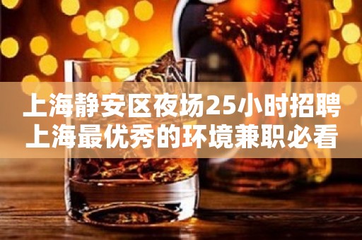 上海静安区夜场25小时招聘上海最优秀的环境兼职必看