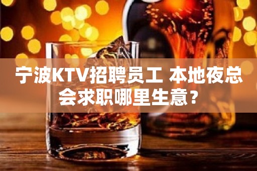 宁波KTV招聘员工 本地夜总会求职哪里生意？