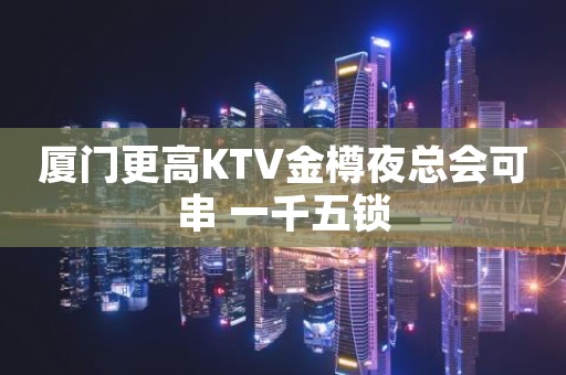 厦门更高KTV金樽夜总会可串 一千五锁