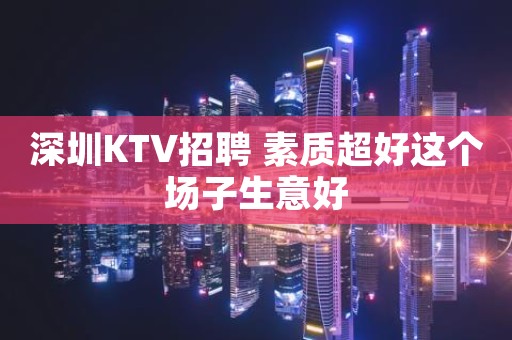 深圳KTV招聘 素质超好这个场子生意好