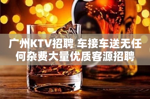 广州KTV招聘 车接车送无任何杂费大量优质客源招聘