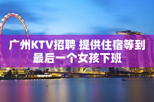 广州KTV招聘 提供住宿等到最后一个女孩下班