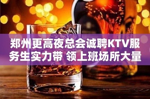 郑州更高夜总会诚聘KTV服务生实力带 领上班场所大量缺人中