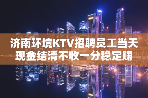 济南环境KTV招聘员工当天现金结清不收一分稳定赚