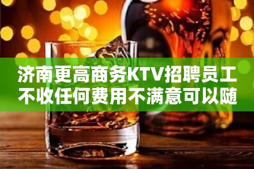 济南更高商务KTV招聘员工不收任何费用不满意可以随时走