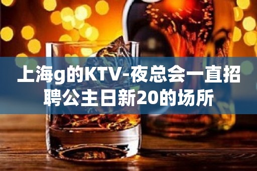 上海g的KTV-夜总会一直招聘公主日新20的场所