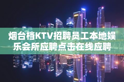 烟台档KTV招聘员工本地娱乐会所应聘点击在线应聘