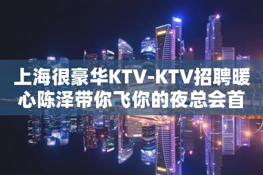 上海很豪华KTV-KTV招聘暖心陈泽带你飞你的夜总会首选