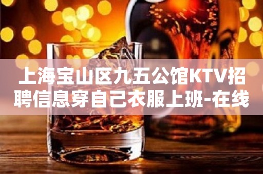 上海宝山区九五公馆KTV招聘信息穿自己衣服上班-在线咨询