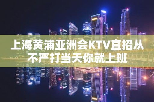 上海黄浦亚洲会KTV直招从不严打当天你就上班